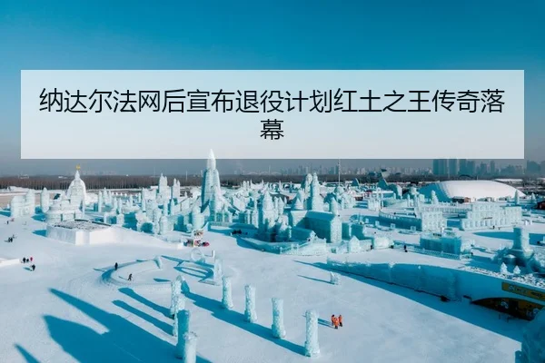 纳达尔法网后宣布退役计划红土之王传奇落幕