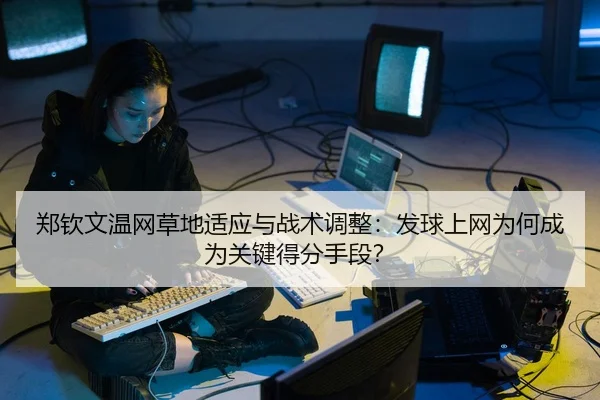 郑钦文温网草地适应与战术调整：发球上网为何成为关键得分手段？