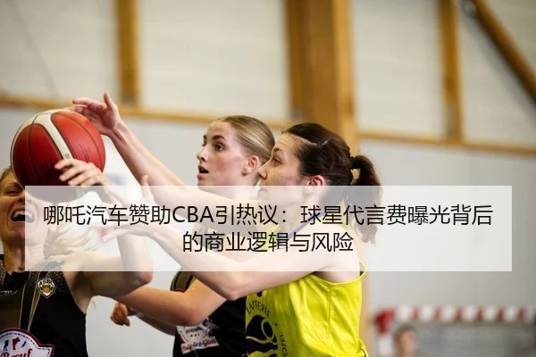 哪吒汽车赞助CBA引热议：球星代言费曝光背后的商业逻辑与风险